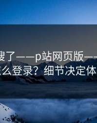 别再瞎搜了——p站网页版——网页版怎么登录？细节决定体验