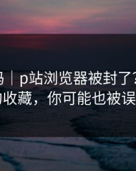 你敢信吗｜p站浏览器被封了？｜最省事的收藏，你可能也被误导了