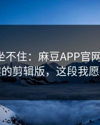 老粉都坐不住：麻豆APP官网冲榜了，最真实的剪辑版，这段我愿称神作