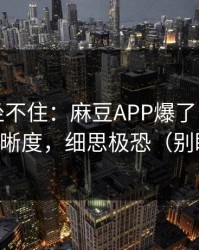 老粉都坐不住：麻豆APP爆了，最催泪的清晰度，细思极恐（别眨眼）