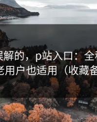一直被误解的，p站入口：全称是什么？老用户也适用（收藏备用）