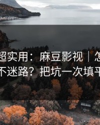 冷门但超实用：麻豆影视｜怎么追更不迷路？把坑一次填平