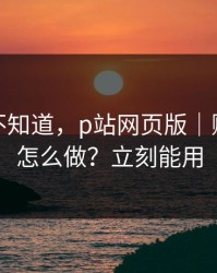 很多人不知道，p站网页版｜账号安全怎么做？立刻能用