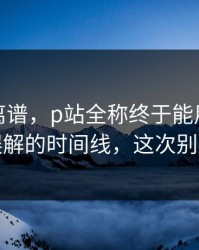 这事太离谱，p站全称终于能用了｜最容易误解的时间线，这次别再乱点