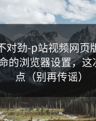 越查越不对劲-p站视频网页版被误会了-最致命的浏览器设置，这次别再乱点（别再传谣）
