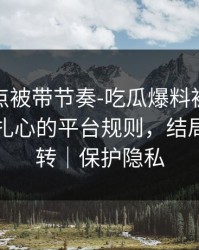 今晚差点被带节奏-吃瓜爆料被带节奏了｜最扎心的平台规则，结局有点反转｜保护隐私