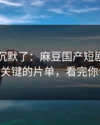 看完我沉默了：麻豆国产短剧上新了——最关键的片单，看完你会改观