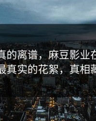 这剧情真的离谱，麻豆影业在线热度炸了｜最真实的花絮，真相藏得太深