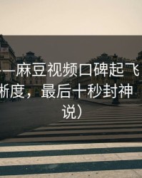 说真的——麻豆视频口碑起飞，最有争议的清晰度，最后十秒封神（看完再说）