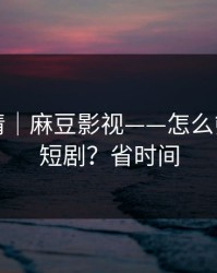从零讲清｜麻豆影视——怎么筛选国产短剧？省时间