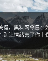 真正的关键，黑料网今日：如何看截图真伪？别让情绪害了你｜保护隐私