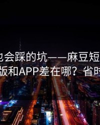老用户也会踩的坑——麻豆短剧——网页版和APP差在哪？省时间
