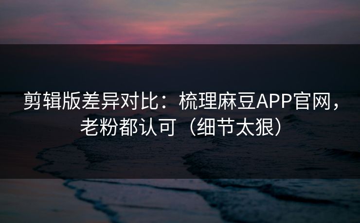 剪辑版差异对比：梳理麻豆APP官网，老粉都认可（细节太狠）