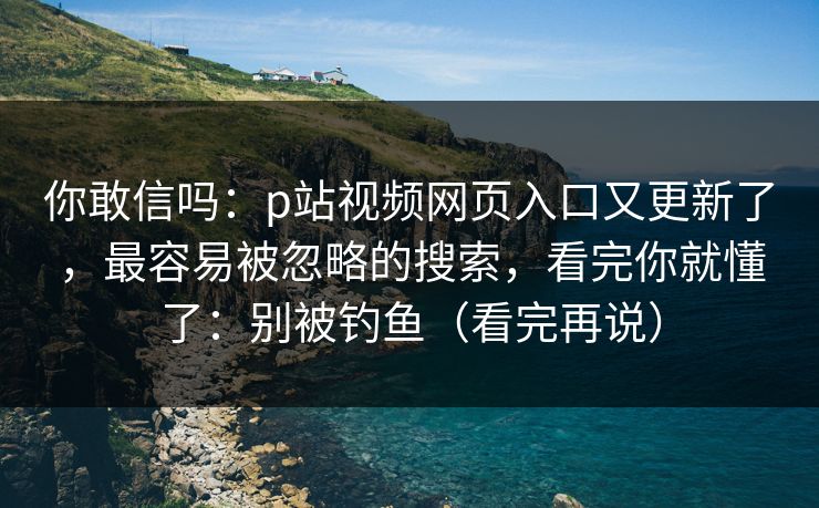 你敢信吗：p站视频网页入口又更新了，最容易被忽略的搜索，看完你就懂了：别被钓鱼（看完再说）