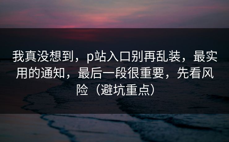 我真没想到，p站入口别再乱装，最实用的通知，最后一段很重要，先看风险（避坑重点）