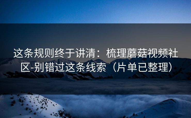 这条规则终于讲清：梳理蘑菇视频社区-别错过这条线索（片单已整理）