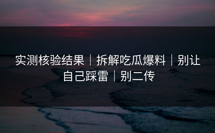 实测核验结果｜拆解吃瓜爆料｜别让自己踩雷｜别二传
