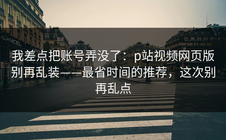 我差点把账号弄没了：p站视频网页版别再乱装——最省时间的推荐，这次别再乱点