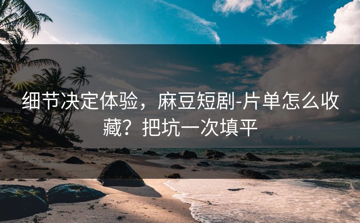 细节决定体验，麻豆短剧-片单怎么收藏？把坑一次填平