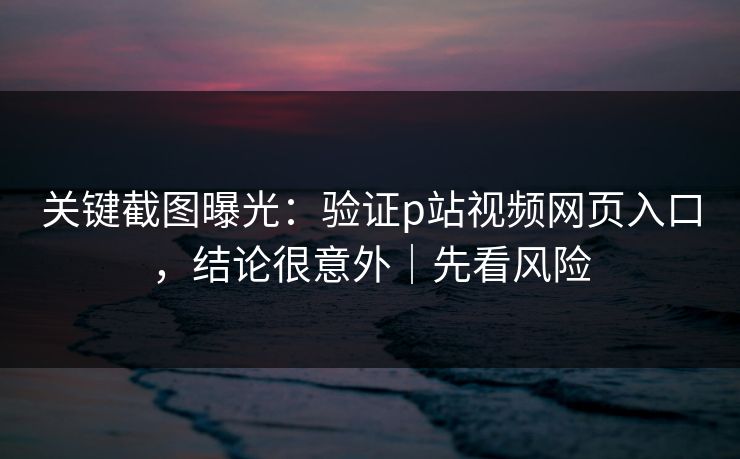 关键截图曝光：验证p站视频网页入口，结论很意外｜先看风险