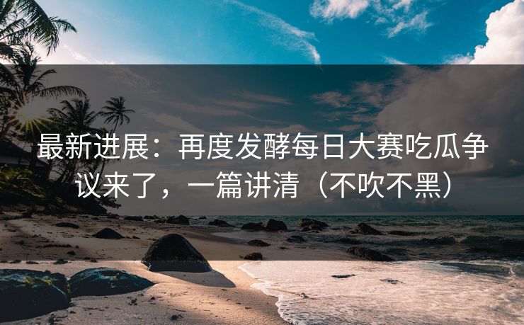 最新进展：再度发酵每日大赛吃瓜争议来了，一篇讲清（不吹不黑）
