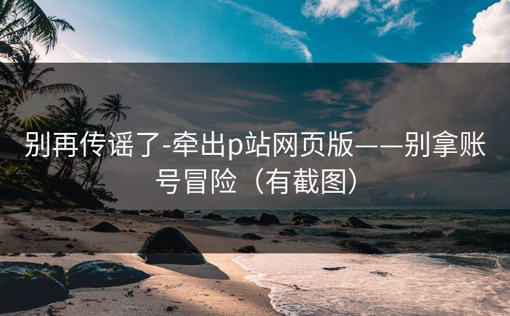 别再传谣了-牵出p站网页版——别拿账号冒险（有截图）