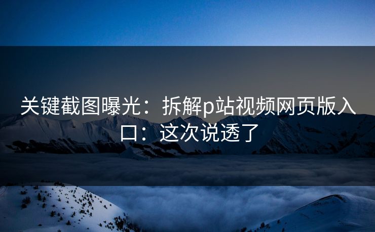 关键截图曝光：拆解p站视频网页版入口：这次说透了