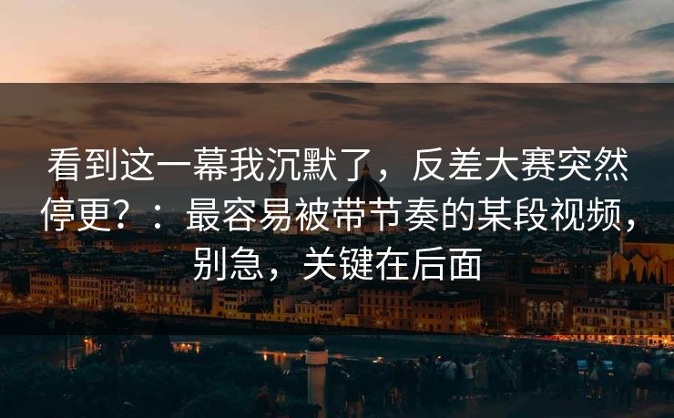 看到这一幕我沉默了，反差大赛突然停更？：最容易被带节奏的某段视频，别急，关键在后面