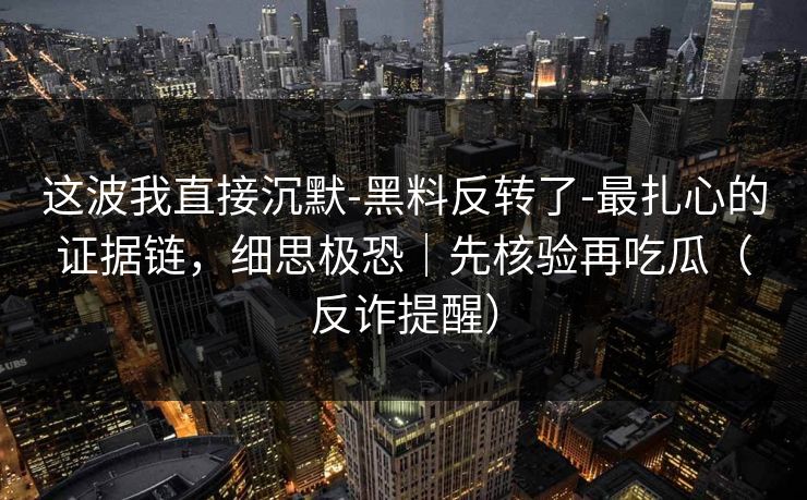 这波我直接沉默-黑料反转了-最扎心的证据链，细思极恐｜先核验再吃瓜（反诈提醒）