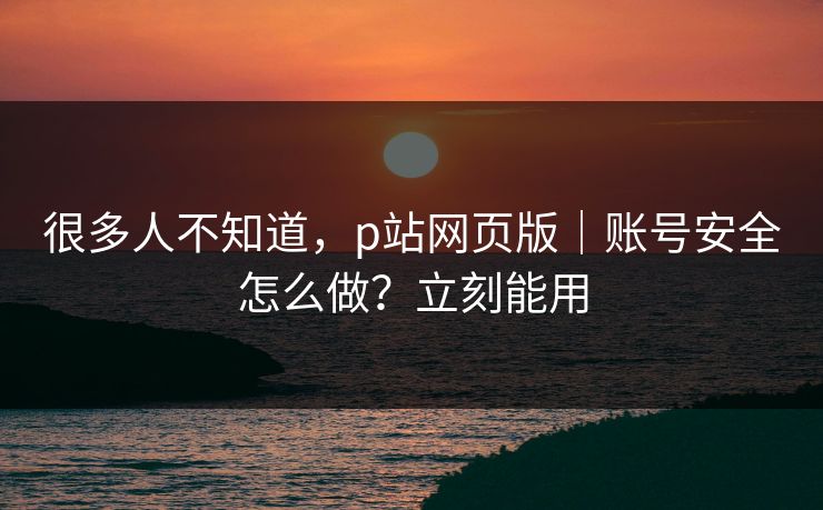 很多人不知道，p站网页版｜账号安全怎么做？立刻能用