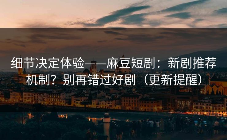 细节决定体验——麻豆短剧：新剧推荐机制？别再错过好剧（更新提醒）