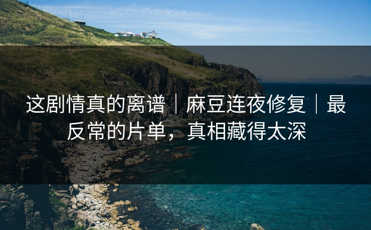 这剧情真的离谱｜麻豆连夜修复｜最反常的片单，真相藏得太深