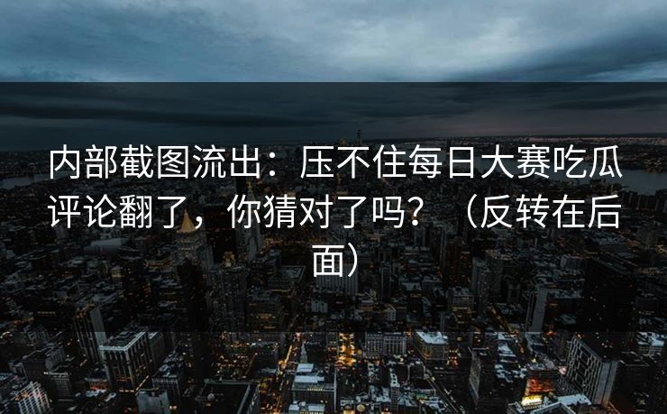 内部截图流出：压不住每日大赛吃瓜评论翻了，你猜对了吗？（反转在后面）