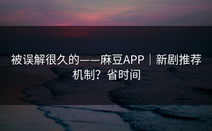 被误解很久的——麻豆APP｜新剧推荐机制？省时间
