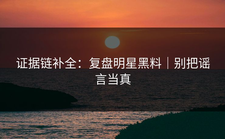 证据链补全：复盘明星黑料｜别把谣言当真
