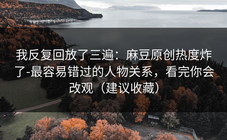 我反复回放了三遍：麻豆原创热度炸了-最容易错过的人物关系，看完你会改观（建议收藏）