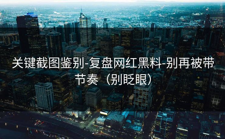 关键截图鉴别-复盘网红黑料-别再被带节奏（别眨眼）