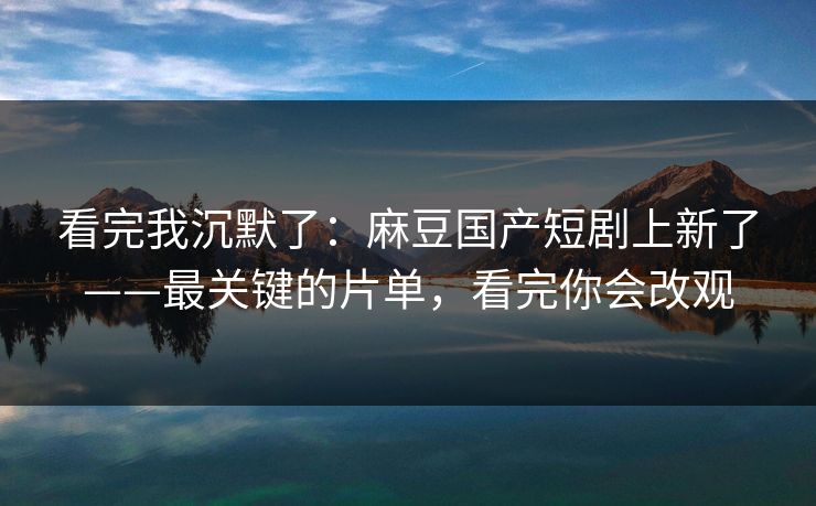 看完我沉默了：麻豆国产短剧上新了——最关键的片单，看完你会改观