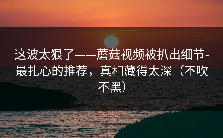 这波太狠了——蘑菇视频被扒出细节-最扎心的推荐,真相藏得太深(不吹不黑) 这波太狠了——蘑菇视频被扒出细节-最扎心的推荐,真相藏得太深(不吹不黑)