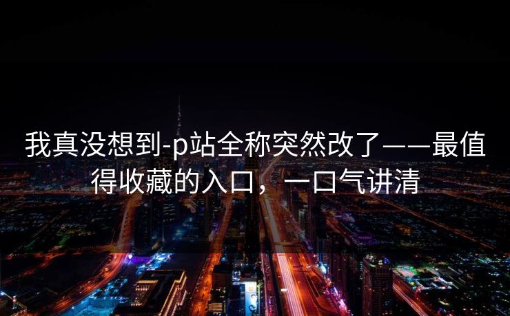 我真没想到-p站全称突然改了——最值得收藏的入口，一口气讲清