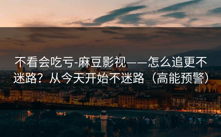 不看会吃亏-麻豆影视——怎么追更不迷路？从今天开始不迷路（高能预警）