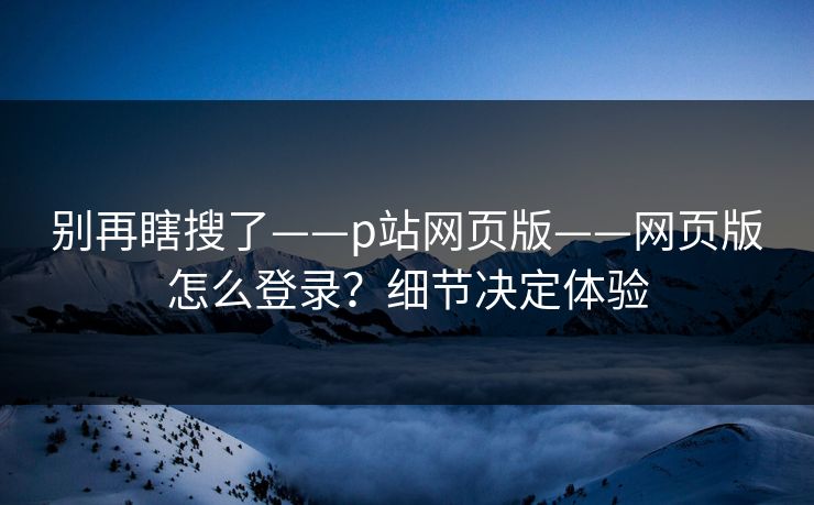 别再瞎搜了——p站网页版——网页版怎么登录？细节决定体验