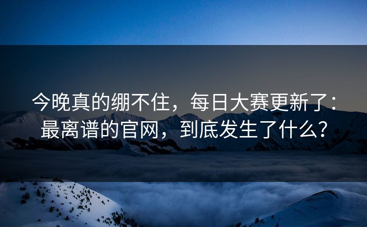 今晚真的绷不住，每日大赛更新了：最离谱的官网，到底发生了什么？