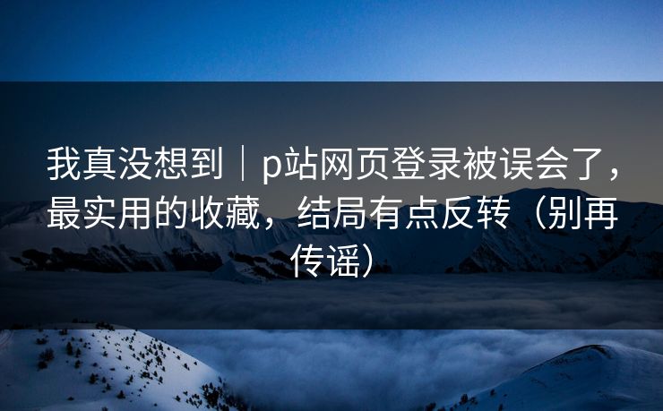 我真没想到｜p站网页登录被误会了，最实用的收藏，结局有点反转（别再传谣）