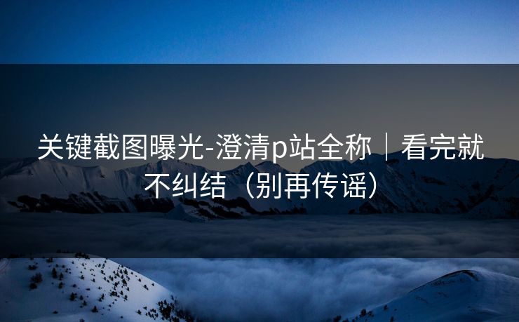 关键截图曝光-澄清p站全称｜看完就不纠结（别再传谣）