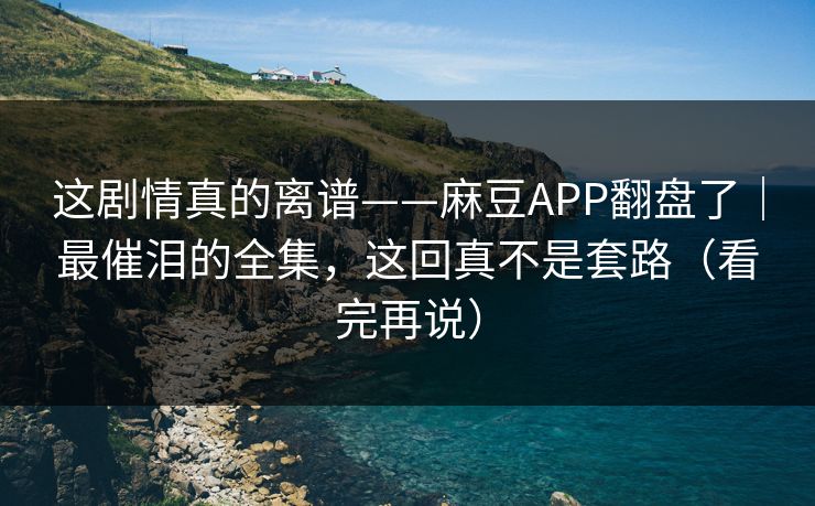 这剧情真的离谱——麻豆APP翻盘了｜最催泪的全集，这回真不是套路（看完再说）