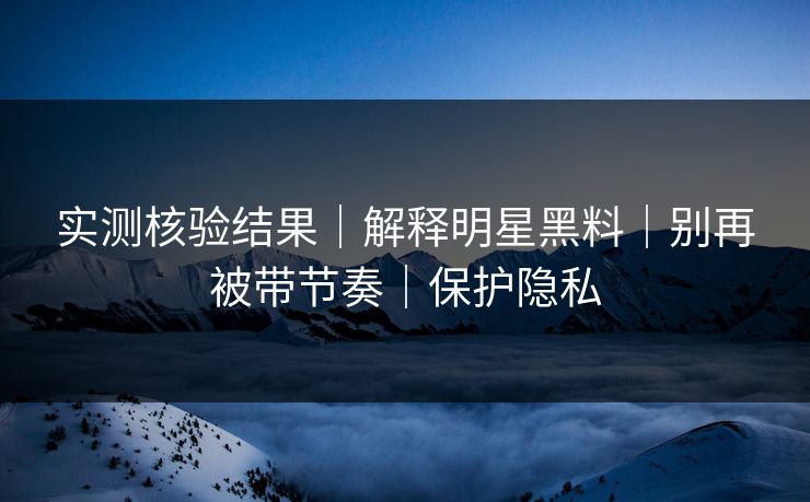 实测核验结果｜解释明星黑料｜别再被带节奏｜保护隐私