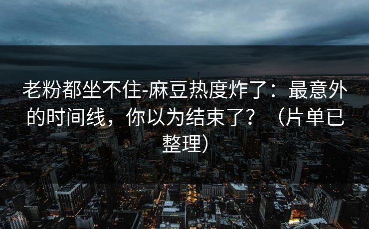 老粉都坐不住-麻豆热度炸了：最意外的时间线，你以为结束了？（片单已整理）