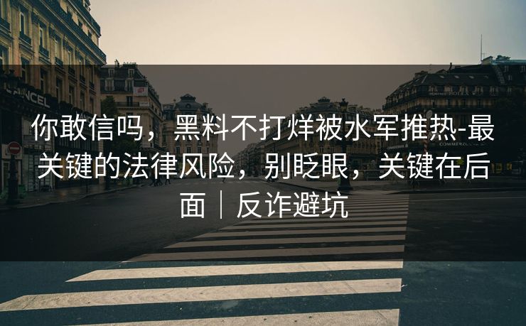 你敢信吗，黑料不打烊被水军推热-最关键的法律风险，别眨眼，关键在后面｜反诈避坑
