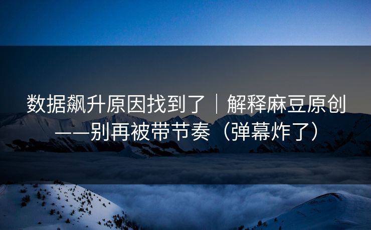 数据飙升原因找到了｜解释麻豆原创——别再被带节奏（弹幕炸了）
